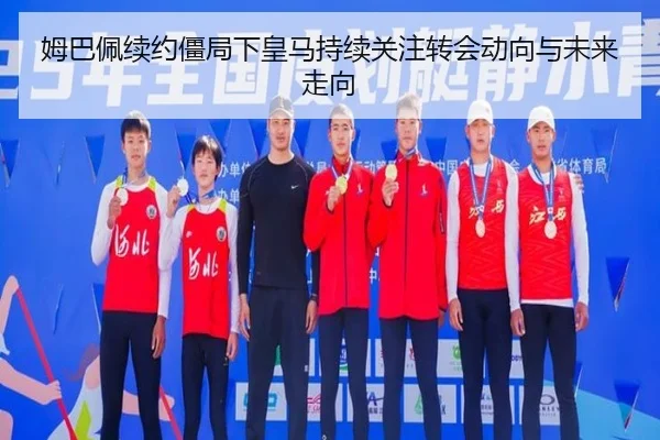 姆巴佩续约僵局下皇马持续关注转会动向与未来走向