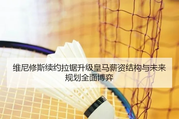 维尼修斯续约拉锯升级皇马薪资结构与未来规划全面博弈