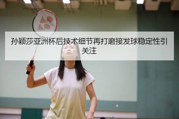 孙颖莎亚洲杯后技术细节再打磨接发球稳定性引关注