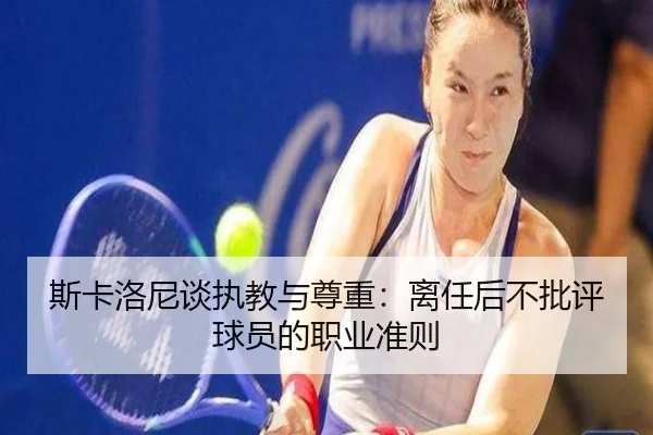 斯卡洛尼谈执教与尊重：离任后不批评球员的职业准则